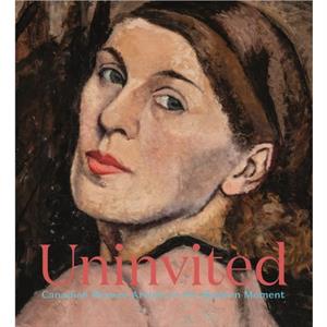 Uninvited  Canadian Women Artists in the Modern Moment by Sarah Milroy