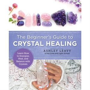 The Beginners Guide to Crystal Healing by Ashley Leavy