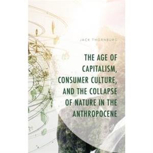 The Age of Capitalism Consumer Culture and the Collapse of Nature in the Anthropocene by Jack Thornburg