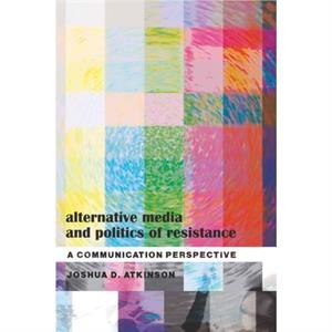 Alternative Media and Politics of Resistance by Joshua D. Atkinson