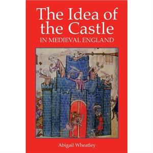 The Idea of the Castle in Medieval England by Abigail Wheatley