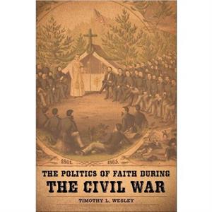 The Politics of Faith during the Civil War by Timothy L. Wesley