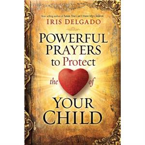 Powerful Prayers to Protect the Heart of Your Child by Iris Delgado