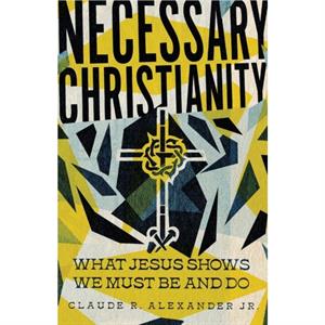 Necessary Christianity  What Jesus Shows We Must Be and Do by Claude R. Alexander Jr.