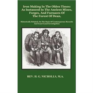 Iron Making in the Olden Times as Instanced in the Ancient Mines Forges and Furnaces of The Forest of Dean by H. G. Nicholls