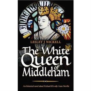 The White Queen of Middleham An Historical Novel About Richard IIIs Wife Anne Neville by Lesley J. Nickell