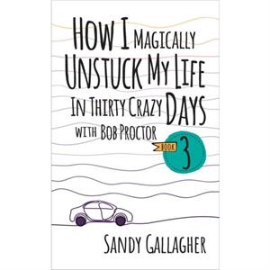 How I Magically Unstuck My Life in Thirty Crazy Days with Bob Proctor Book 3 by Sandy Gallagher