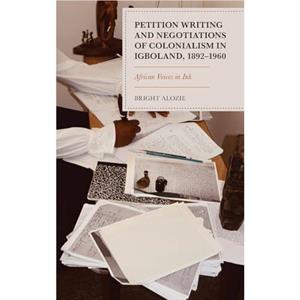 Petition Writing and Negotiations of Colonialism in Igboland 18921960 by Bright Alozie