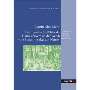 Die Dynastische Politik Des Hauses Bayern an Der Wende Vom Spaetmittelalter Zur Neuzeit by Katrin Nina Marth