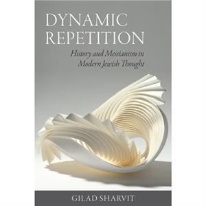 Dynamic Repetition  History and Messianism in Modern Jewish Thought by Gilad Sharvit