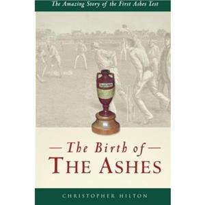 The Birth of the Ashes. The Amazing Story of the First Ashes Test by Christopher Hilton