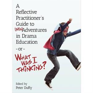 A Reflective Practitioners Guide to MisAdventures in Drama Education  or  What Was I Thinking by Peter Duffy