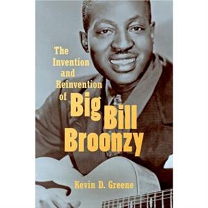 The Invention and Reinvention of Big Bill Broonzy by Kevin D. Greene