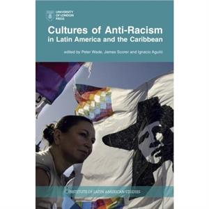 Cultures of AntiRacism in Latin America and the Caribbean by Edited by Peter Wade & Edited by James Scorer & Edited by Ignacio Aguilo