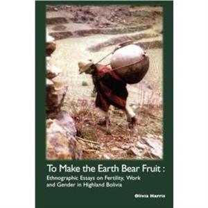 To Make the Earth Bear Fruit Ethnographic Essays on Fertility Work and Gender in Highland Bolivia by Olivia Harris