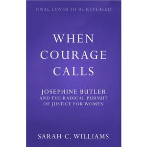 When Courage Calls Josephine Butler and the Radical Pursuit of Justice for Women by Sarah C. Williams