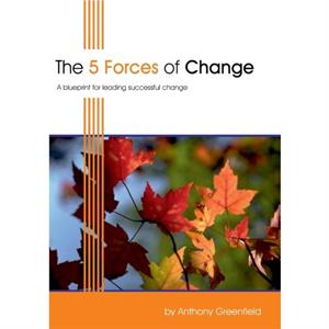 The 5 Forces of Change  A Blueprint for Leading Successful Change by Anthony Greenfield