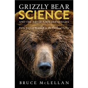 Grizzly Bear Science and the Art of a Wilderness Life by Bruce McLellan