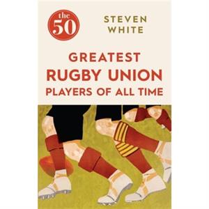 The 50 Greatest Rugby Union Players of All Time by Steven White