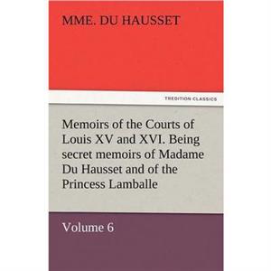 Memoirs of the Courts of Louis XV and XVI. Being Secret Memoirs of Madame Du Hausset Ladys Maid to Madame de Pompadour and of the Princess Lamballe by Mme Du Hausset