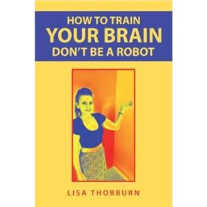 How to Train Your Brain Dont Be a Robot by Lisa Thorburn