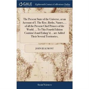 The Present State of the Universe or an Account of I. The Rise Births Names ... of all the Present Chief Princes of the World. ... To This Fourth Edition Continud and Enlargd .. are Added Their Severa