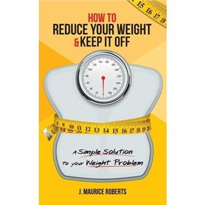 How to Reduce Your Weight  Keep It Off by J Maurice Roberts