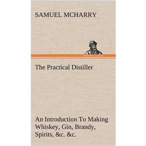 The Practical Distiller An Introduction To Making Whiskey Gin Brandy Spirits c. c. of Better Quality and in Larger Quantities than Produced by the Present Mode of Distilling from the Produce of the Un