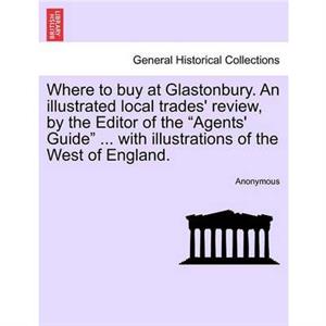 Where to Buy at Glastonbury. an Illustrated Local Trades Review by the Editor of the Agents Guide ... with Illustrations of the West of England. by Anonymous