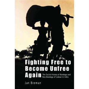 Fighting Free to Become Unfree Again  The Social History of Bondage and NeoBondage of Labour in India by Jan Breman