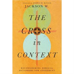 The Cross in Context  Reconsidering Biblical Metaphors for Atonement by Joshua M. Mcnall