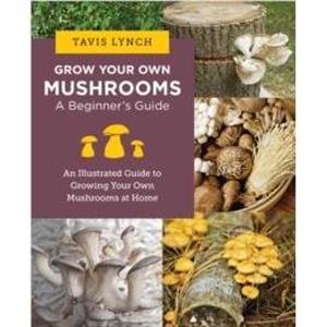 Grow Your Own Mushrooms A Beginners Guide by Tavis Lynch