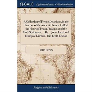 A Collection of Private Devotions in the Practice of the Ancient Church Called the Hours of Prayer. Taken out of the Holy Scriptures ... By ... John Late Lord Bishop of Durham. The Tenth Edition by Jo