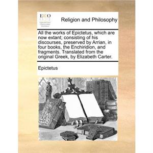 All the works of Epictetus which are now extant consisting of his discourses preserved by Arrian in four books the Enchiridion and fragments. Translated from the original Greek by Elizabeth Carter. by