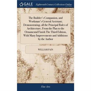 The Builders Companion and Workmans General Assistant Demonstrating all the Principal Rules of Architecture From the Plan to the Ornamental Finish The Third Edition With Many Improvements and Addition