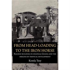 From HeadLoading to the Iron Horse. Railway Building in Colonial Ghana and the Origins of Tropical Development by Komla Tsey