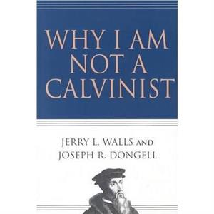 Why I Am Not a Calvinist by Joseph R Dongell Jerry L Walls