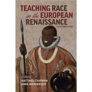 Teaching Race in the European Renaissance A Cla  A Classroom Guide by Matthieu Chapman