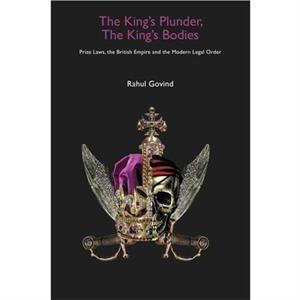 The Kings Plunder The Kings Bodies  Prize Laws the British Empire and the Modern Legal Order by Rahul Govind