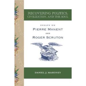 Recovering Politics Civilization and the Soul  Essays on Pierre Manent and Roger Scruton by Daniel J. Mahoney