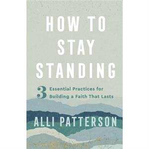 How to Stay Standing  3 Essential Practices for Building a Faith That Lasts by Alli Patterson