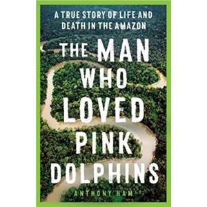 The Man Who Loved Pink Dolphins by Anthony Ham