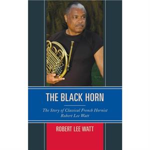 The Black Horn  The Story of Classical French Hornist Robert Lee Watt by Robert Lee Watt