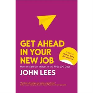 Get Ahead in Your New Job How to Make an Impact in the First 100 Days by John Lees