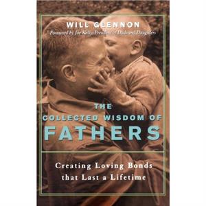 The Collected Wisdom of Fathers  Creating Loving Bonds That Last a Lifetime by Will Glennon