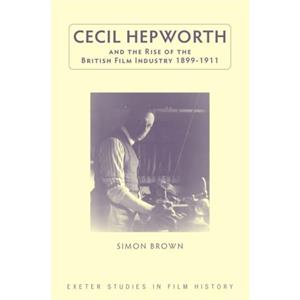 Cecil Hepworth and the Rise of the British Film Industry 18991911 by Simon Brown