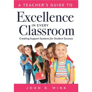 A Teachers Guide to Excellence in Every Classroom  Creating Support Systems for Student Success Creating Support Systems to Increase Academic Achievement and Maximize Student Success by Jon R Wink