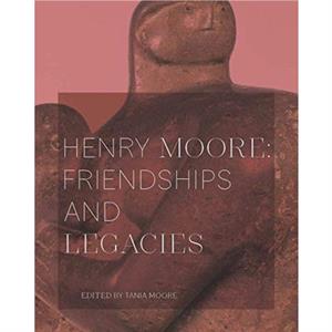 Henry Moore Friendships and Legacies by Tania Moore