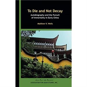 To Die and Not Decay  Autobiography and the Pursuit of Immortality in Early China by Matthew V. Wells