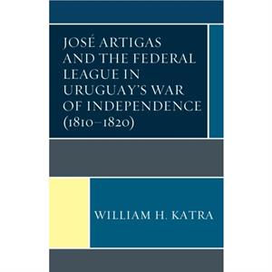 Jose Artigas and the Federal League in Uruguays War of Independence 18101820 by William H. Katra